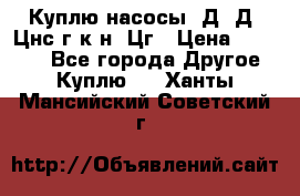 Куплю насосы 1Д, Д, Цнс(г,к,н) Цг › Цена ­ 10 000 - Все города Другое » Куплю   . Ханты-Мансийский,Советский г.